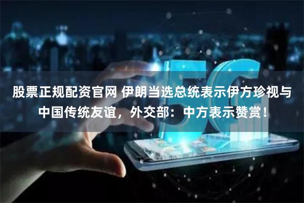 股票正规配资官网 伊朗当选总统表示伊方珍视与中国传统友谊，外交部：中方表示赞赏！