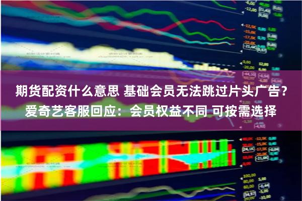 期货配资什么意思 基础会员无法跳过片头广告？爱奇艺客服回应：会员权益不同 可按需选择