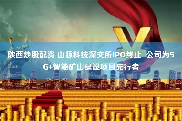 陕西炒股配资 山源科技深交所IPO终止  公司为5G+智能矿山建设项目先行者