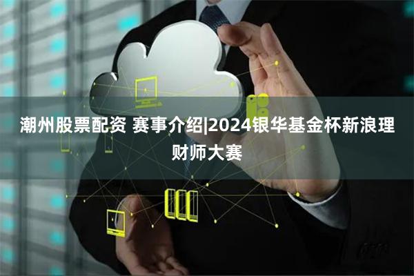 潮州股票配资 赛事介绍|2024银华基金杯新浪理财师大赛