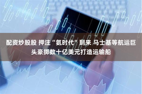 配资炒股股 押注“氨时代”到来 马士基等航运巨头豪掷数十亿美元打造运输船