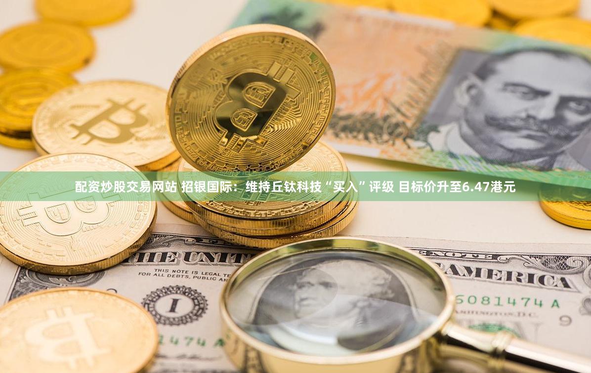 配资炒股交易网站 招银国际：维持丘钛科技“买入”评级 目标价升至6.47港元