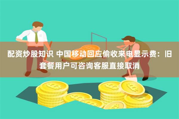 配资炒股知识 中国移动回应偷收来电显示费：旧套餐用户可咨询客服直接取消