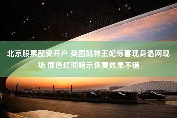 北京股票配资开户 英国凯特王妃惊喜现身温网现场 面色红润暗示恢复效果不错