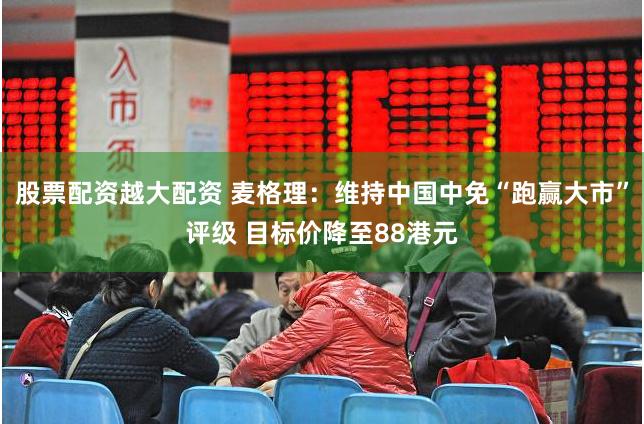 股票配资越大配资 麦格理：维持中国中免“跑赢大市”评级 目标价降至88港元