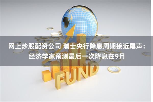 网上炒股配资公司 瑞士央行降息周期接近尾声：经济学家预测最后一次降息在9月