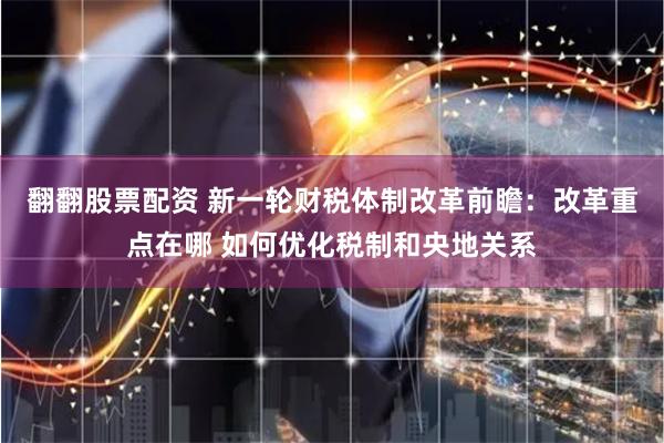 翻翻股票配资 新一轮财税体制改革前瞻：改革重点在哪 如何优化税制和央地关系