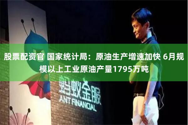 股票配资官 国家统计局：原油生产增速加快 6月规模以上工业原油产量1795万吨