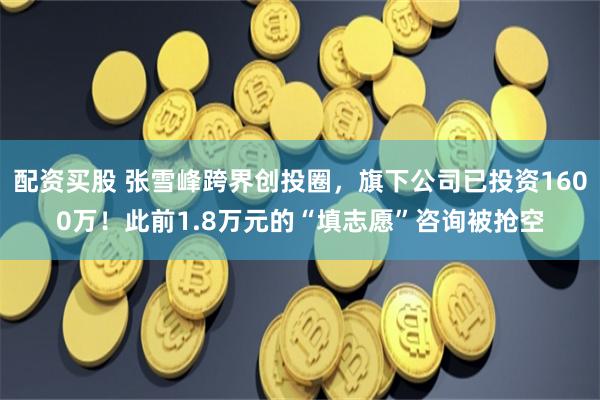 配资买股 张雪峰跨界创投圈，旗下公司已投资1600万！此前1.8万元的“填志愿”咨询被抢空