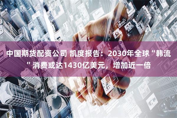 中国期货配资公司 凯度报告：2030年全球“韩流”消费或达1430亿美元，增加近一倍