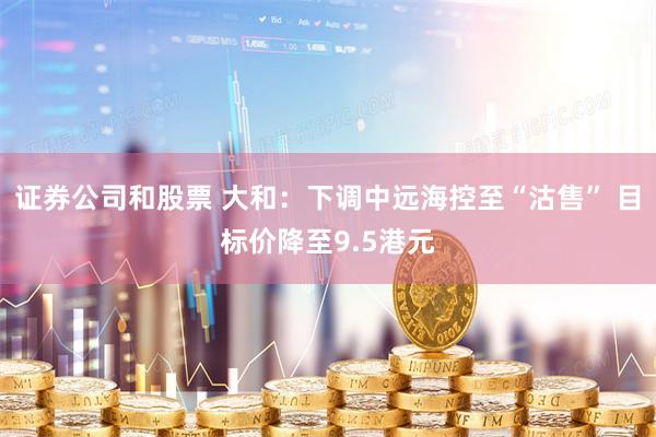 证券公司和股票 大和：下调中远海控至“沽售” 目标价降至9.5港元