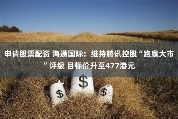 申请股票配资 海通国际：维持腾讯控股“跑赢大市”评级 目标价升至477港元