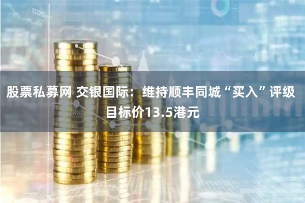 股票私募网 交银国际：维持顺丰同城“买入”评级 目标价13.5港元