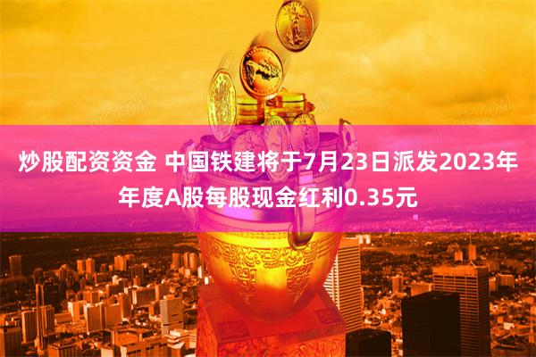 炒股配资资金 中国铁建将于7月23日派发2023年年度A股每股现金红利0.35元