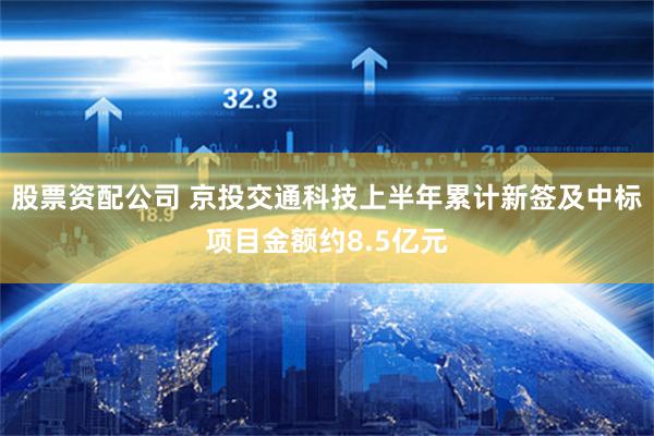 股票资配公司 京投交通科技上半年累计新签及中标项目金额约8.5亿元
