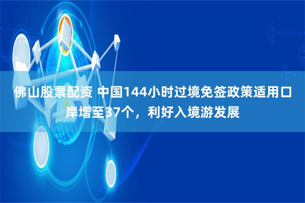 佛山股票配资 中国144小时过境免签政策适用口岸增至37个，利好入境游发展