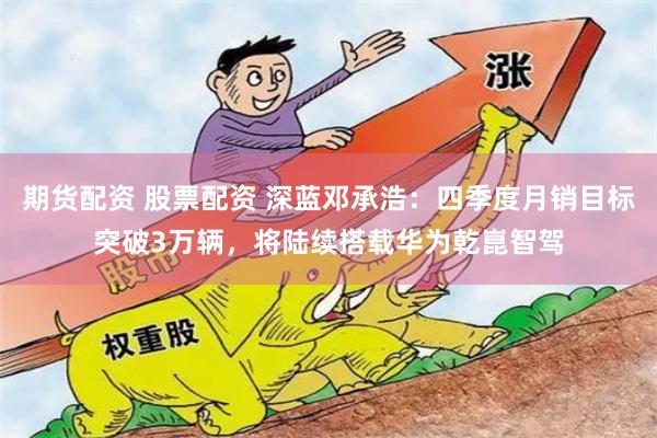 期货配资 股票配资 深蓝邓承浩：四季度月销目标突破3万辆，将陆续搭载华为乾崑智驾