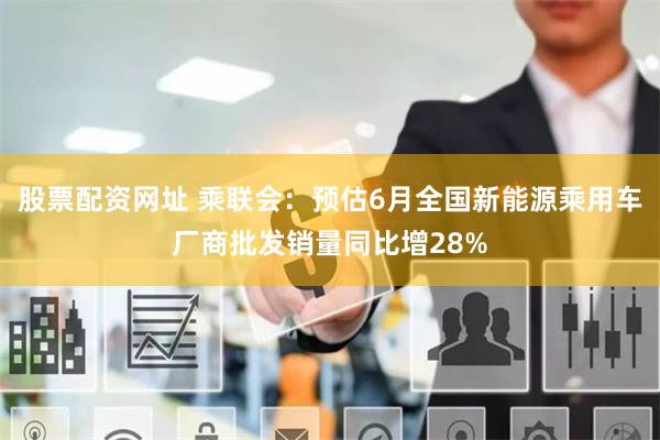 股票配资网址 乘联会：预估6月全国新能源乘用车厂商批发销量同比增28%