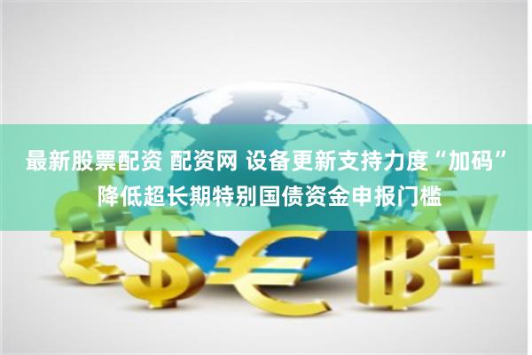 最新股票配资 配资网 设备更新支持力度“加码” 降低超长期特别国债资金申报门槛