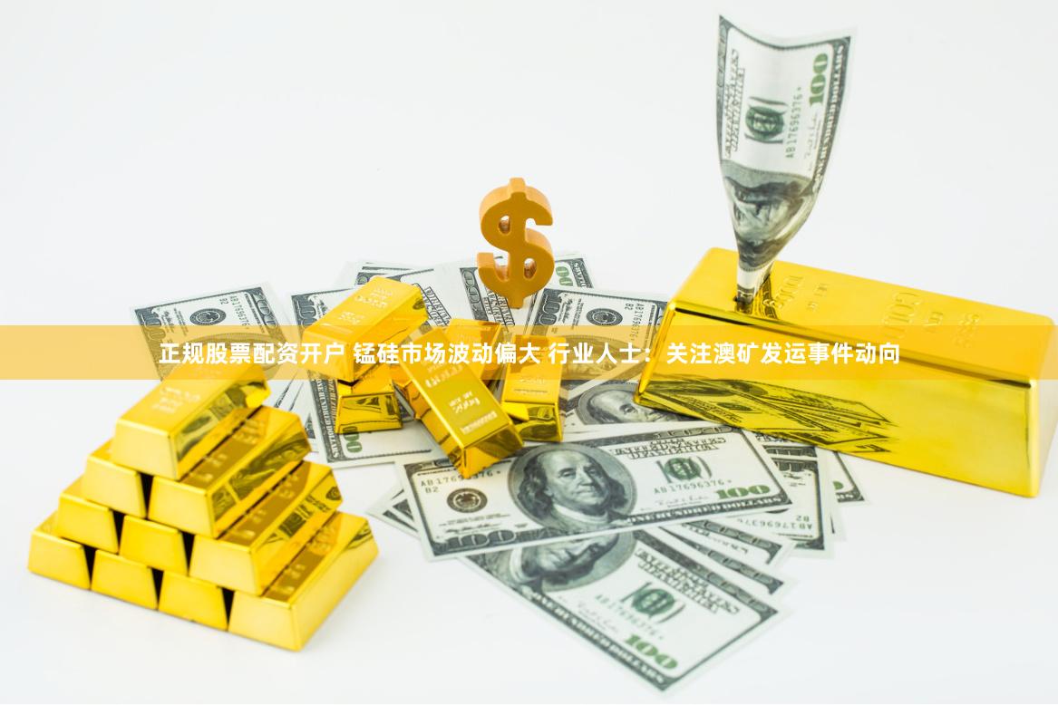 正规股票配资开户 锰硅市场波动偏大 行业人士：关注澳矿发运事件动向