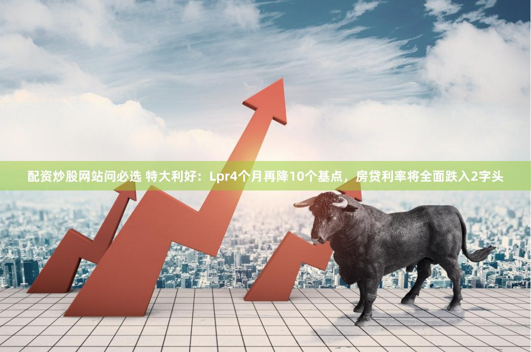 配资炒股网站问必选 特大利好：Lpr4个月再降10个基点，房贷利率将全面跌入2字头