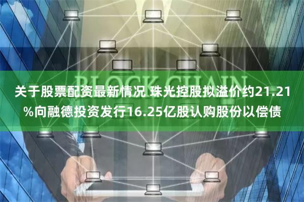 关于股票配资最新情况 珠光控股拟溢价约21.21%向融德投资发行16.25亿股认购股份以偿债