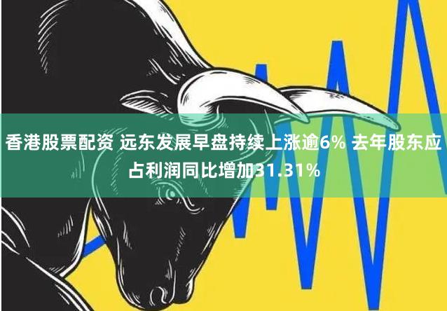 香港股票配资 远东发展早盘持续上涨逾6% 去年股东应占利润同比增加31.31%