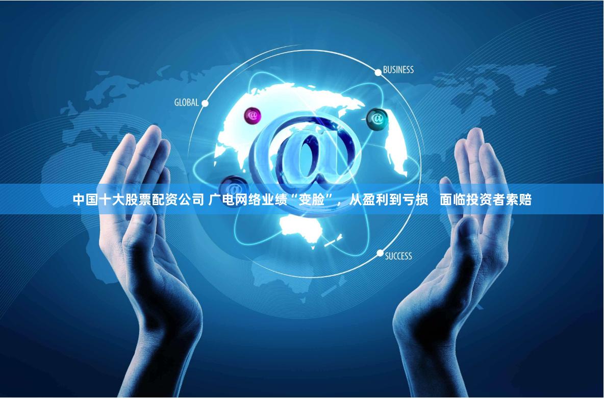 中国十大股票配资公司 广电网络业绩“变脸”，从盈利到亏损   面临投资者索赔