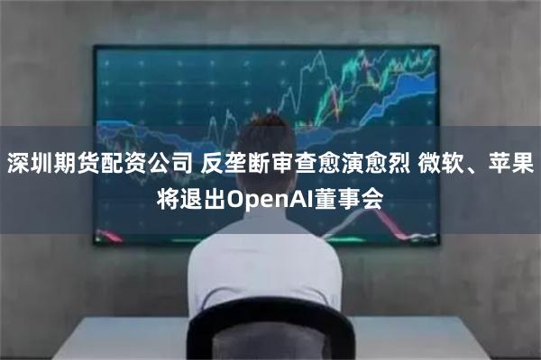 深圳期货配资公司 反垄断审查愈演愈烈 微软、苹果将退出OpenAI董事会