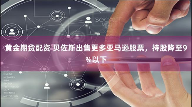 黄金期货配资 贝佐斯出售更多亚马逊股票，持股降至9%以下