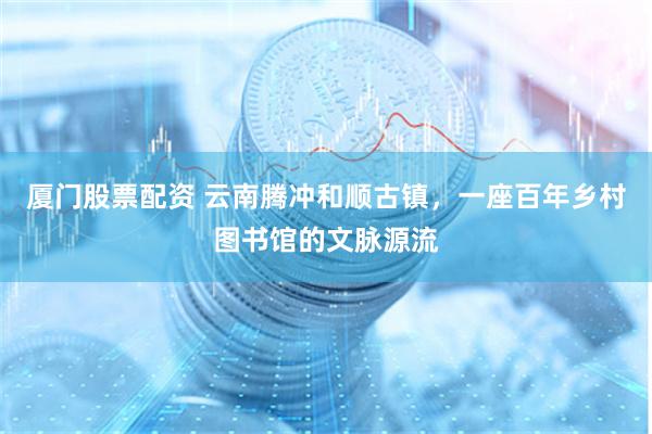厦门股票配资 云南腾冲和顺古镇，一座百年乡村图书馆的文脉源流