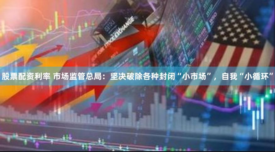 股票配资利率 市场监管总局：坚决破除各种封闭“小市场”，自我“小循环”