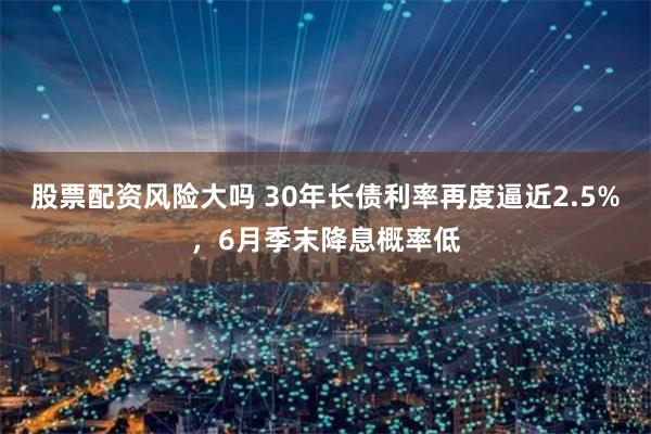 股票配资风险大吗 30年长债利率再度逼近2.5%，6月季末降息概率低