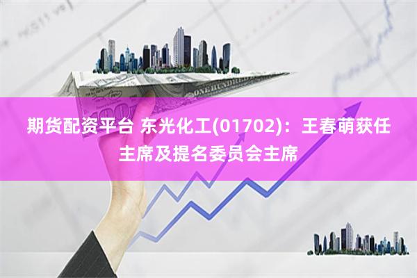 期货配资平台 东光化工(01702)：王春萌获任主席及提名委员会主席