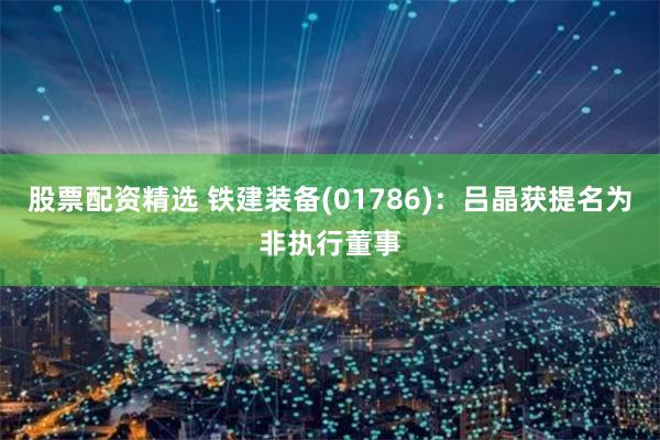 股票配资精选 铁建装备(01786)：吕晶获提名为非执行董事
