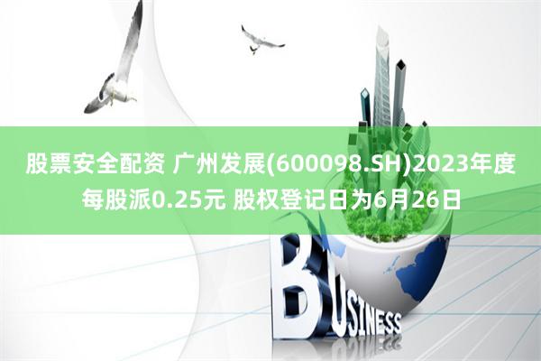 股票安全配资 广州发展(600098.SH)2023年度每股派0.25元 股权登记日为6月26日