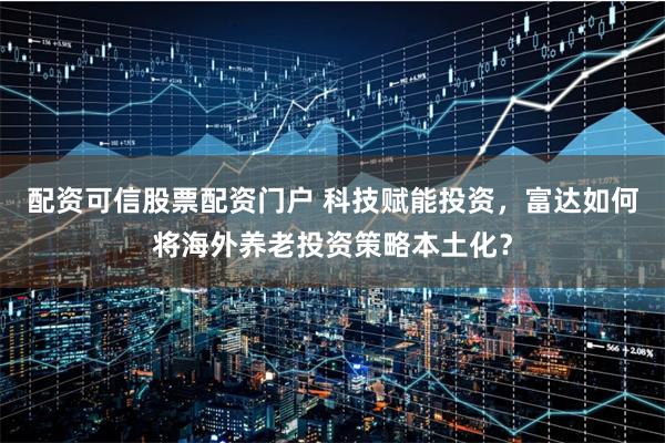 配资可信股票配资门户 科技赋能投资，富达如何将海外养老投资策略本土化？
