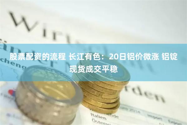 股票配资的流程 长江有色：20日铝价微涨 铝锭现货成交平稳