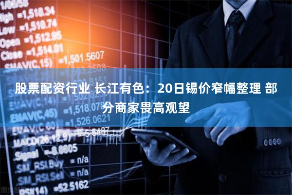股票配资行业 长江有色：20日锡价窄幅整理 部分商家畏高观望