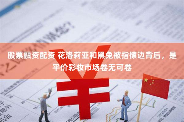 股票融资配资 花洛莉亚和黑兔被指擦边背后，是平价彩妆市场卷无可卷