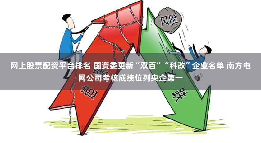 网上股票配资平台排名 国资委更新“双百”“科改”企业名单 南方电网公司考核成绩位列央企第一
