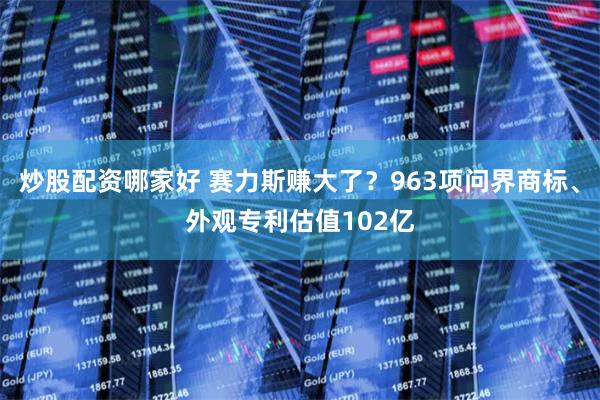 炒股配资哪家好 赛力斯赚大了？963项问界商标、外观专利估值102亿