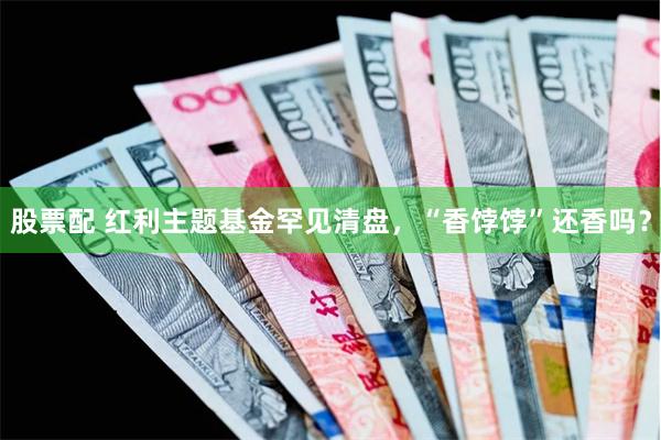 股票配 红利主题基金罕见清盘，“香饽饽”还香吗？