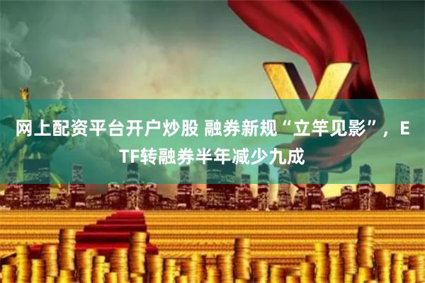 网上配资平台开户炒股 融券新规“立竿见影”，ETF转融券半年减少九成