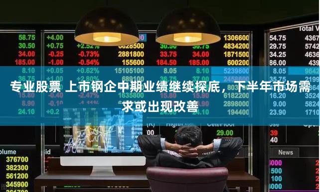专业股票 上市钢企中期业绩继续探底，下半年市场需求或出现改善
