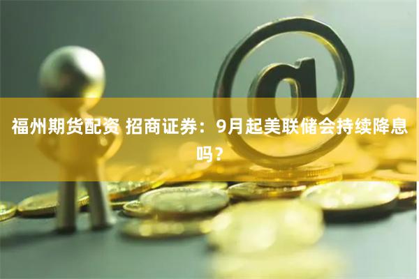 福州期货配资 招商证券：9月起美联储会持续降息吗？