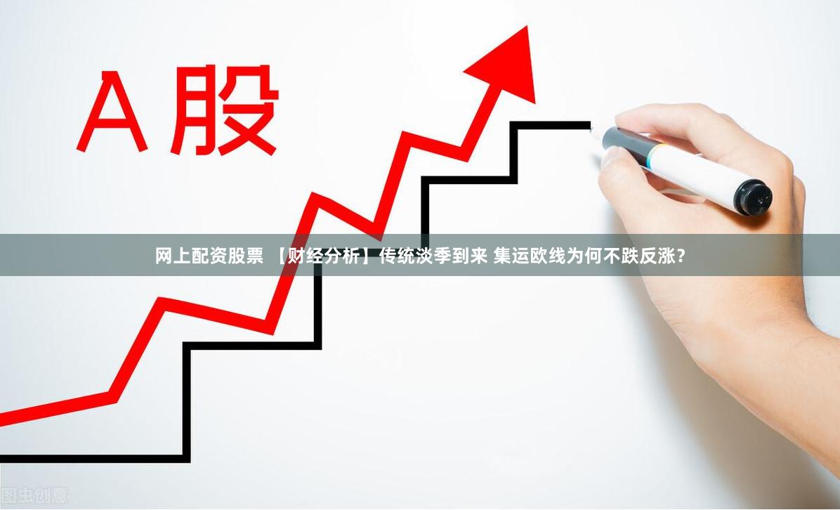 网上配资股票 【财经分析】传统淡季到来 集运欧线为何不跌反涨？