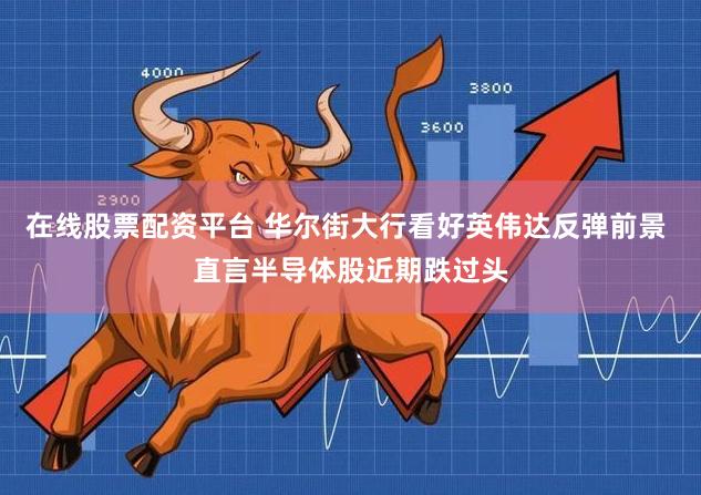 在线股票配资平台 华尔街大行看好英伟达反弹前景 直言半导体股近期跌过头
