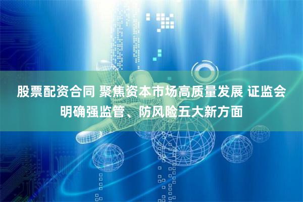 股票配资合同 聚焦资本市场高质量发展 证监会明确强监管、防风险五大新方面
