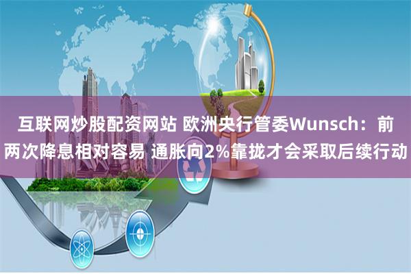 互联网炒股配资网站 欧洲央行管委Wunsch：前两次降息相对容易 通胀向2%靠拢才会采取后续行动